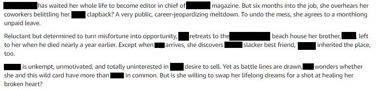 She has waited her whole life to become editor in chief of the magazine. But six months into the job, she overhears her coworkers belittling her. The clapback? A very public, career-jeopardizing meltdown. To undo the mess, she agrees to a monthlong unpaid leave.
Reluctant but determined to turn misfortune into opportunity, she retreats to the beach house her brother left her when he died. Except, when she arrives, she discovers her brother's slacker best friend inherited the place too.
He's unkempt, unmotivated, and totally uninterested in her desire to sell. Yet as battle lines are drawn, she wonders whether she and this wild card have more than her brother in common. Is she willing to swap her lifelong dreams for a shot at healing her broken heart?
