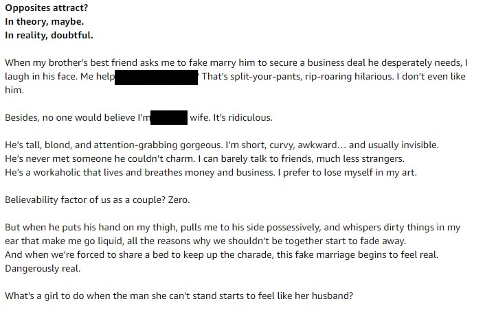 Opposites attract?
In theory, maybe.
In reality, doubtful.
When my brother's best friend asks me to fake marry him to secure a business deal he desperatesly needs, I laugh in his face. Me help him? That's split-your-pants, rip-roaring hilarious. I don't even like him.
Besides, no one would believe I'm his wife. It's ridiculous.
He's tall, blonde, and attention-grabbing gorgeous. I'm short, curvy, awkward. And usually invisible. He's never met something he couldn't charm. I can barely talk to friends, much less strangers. He's a workaholic that lives and breathes money and business. I prefer to lose myself in my art.
Believability factor of us as a couple? Zero.